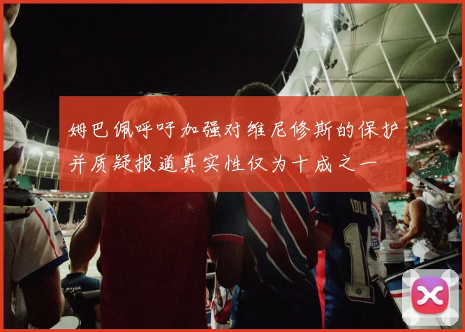 姆巴佩呼吁加强对维尼修斯的保护并质疑报道真实性仅为十成之一