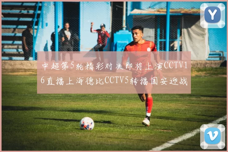 中超第5轮精彩对决即将上演CCTV16直播上海德比CCTV5转播国安迎战蓉城