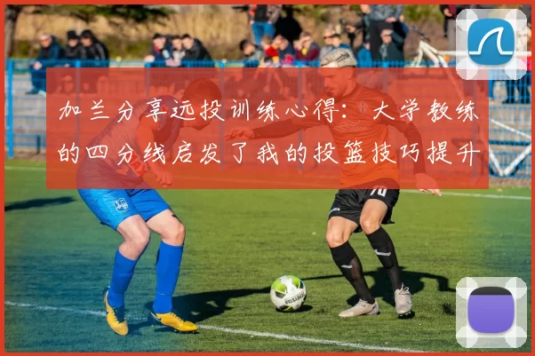 加兰分享远投训练心得：大学教练的四分线启发了我的投篮技巧提升之路
