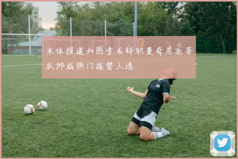 米体报道加图索或辞职曼奇尼孔蒂瓜帅成热门接替人选