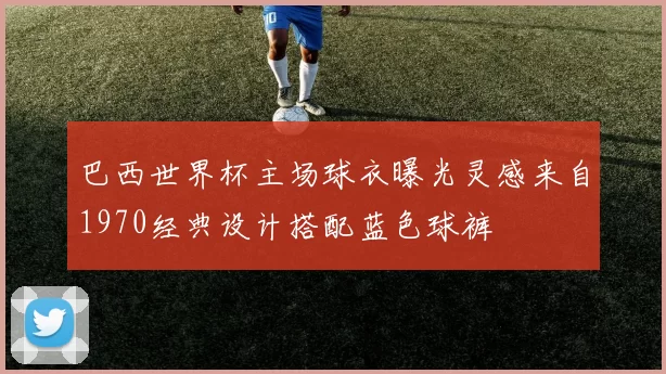 巴西世界杯主场球衣曝光灵感来自1970经典设计搭配蓝色球裤