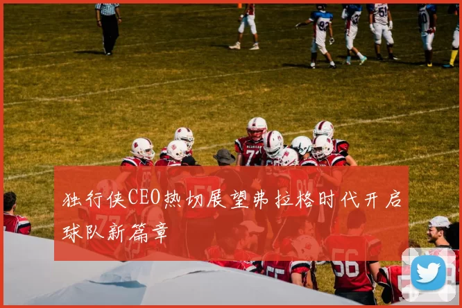 独行侠CEO热切展望弗拉格时代开启球队新篇章