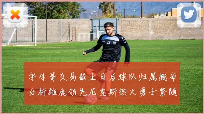 字母哥交易截止日后球队归属概率分析雄鹿领先尼克斯热火勇士紧随其后