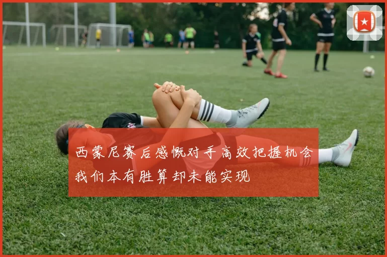 西蒙尼赛后感慨对手高效把握机会我们本有胜算却未能实现
