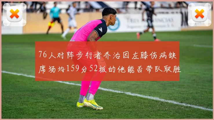 76人对阵步行者乔治因左膝伤病缺席场均159分52板的他能否带队取胜