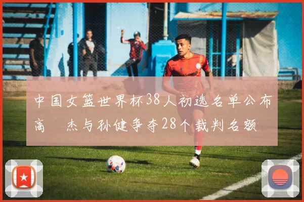 中国女篮世界杯38人初选名单公布高昳杰与孙健争夺28个裁判名额