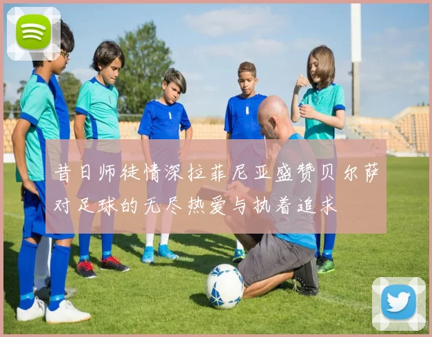 昔日师徒情深拉菲尼亚盛赞贝尔萨对足球的无尽热爱与执着追求