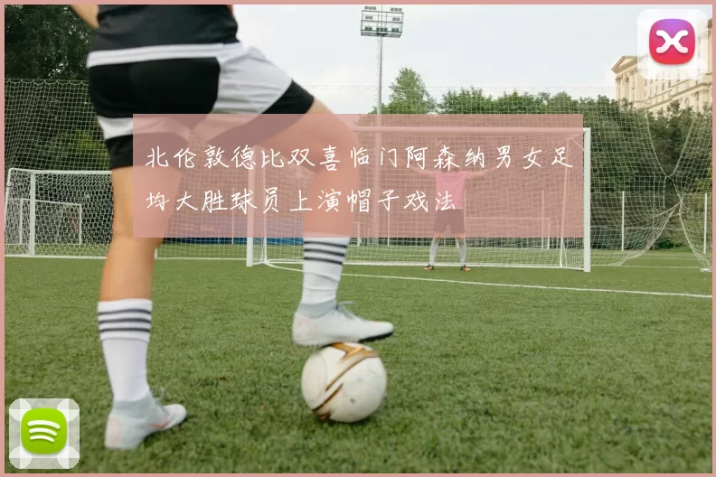 北伦敦德比双喜临门阿森纳男女足均大胜球员上演帽子戏法