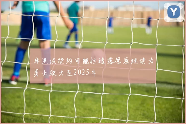 库里谈续约可能性透露愿意继续为勇士效力至2025年